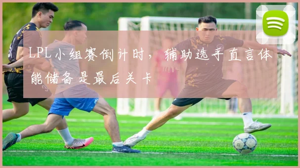 LPL小组赛倒计时，辅助选手直言体能储备是最后关卡 - 2026世界杯推荐