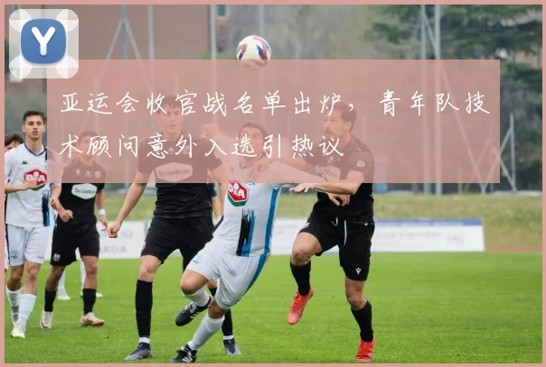 亚运会收官战名单出炉,青年队技术顾问意外入选引热议 - 2026世界杯推荐