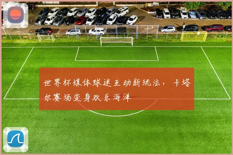 世界杯媒体球迷互动新玩法，卡塔尔赛场变身欢乐海洋 - 2026世界杯推荐