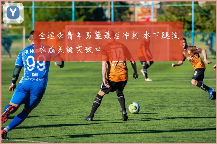 全运会青年男篮最后冲刺 水下腿技术成关键突破口 - 2026世界杯推荐