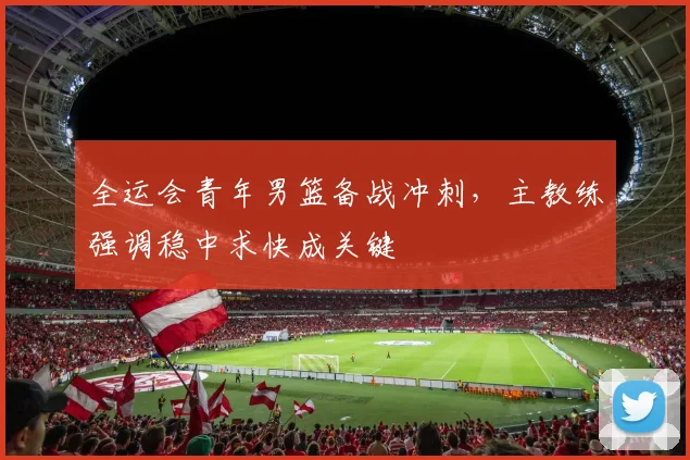全运会青年男篮备战冲刺,主教练强调稳中求快成关键 - 2026世界杯推荐