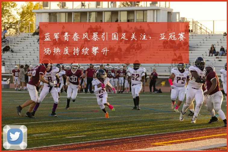 蓝军青春风暴引国足关注，亚冠赛场热度持续攀升 - 2026世界杯推荐