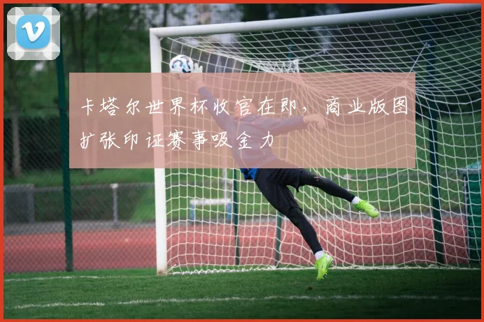 卡塔尔世界杯收官在即，商业版图扩张印证赛事吸金力 - 2026世界杯推荐