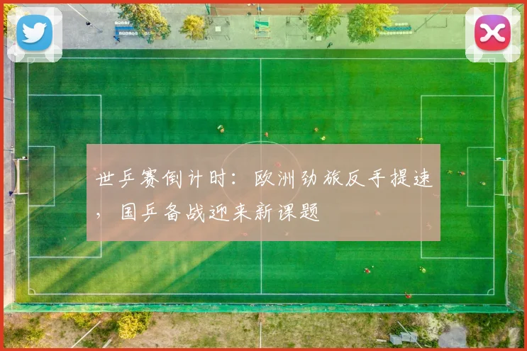 世乒赛倒计时：欧洲劲旅反手提速，国乒备战迎来新课题 - 2026世界杯推荐