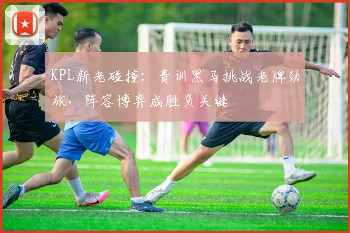 KPL新老碰撞：青训黑马挑战老牌劲旅，阵容博弈成胜负关键 - 2026世界杯推荐