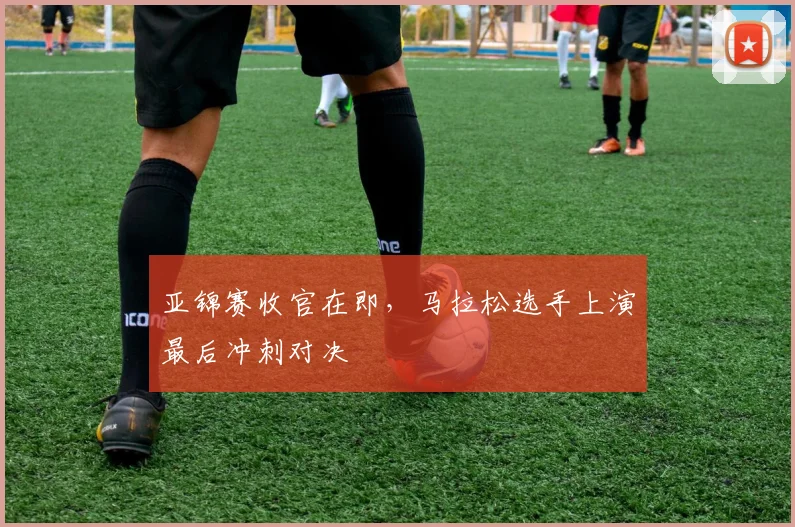 亚锦赛收官在即，马拉松选手上演最后冲刺对决 - 2026世界杯推荐