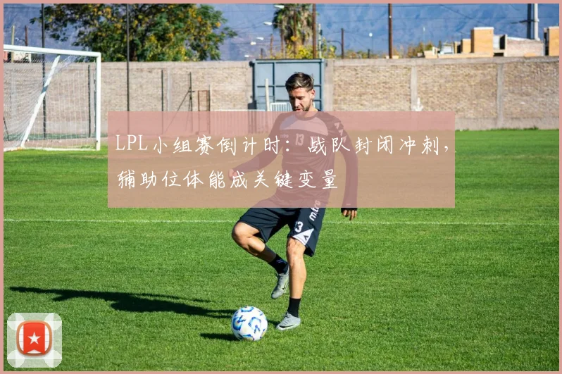 LPL小组赛倒计时：战队封闭冲刺，辅助位体能成关键变量 - 2026世界杯推荐