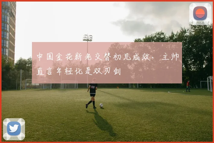 中国金花新老交替初见成效，主帅直言年轻化是双刃剑 - 2026世界杯推荐
