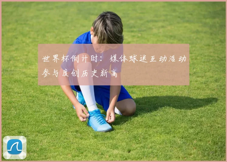 世界杯倒计时：媒体球迷互动活动参与度创历史新高 - 2026世界杯推荐