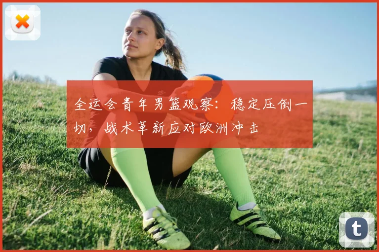 全运会青年男篮观察：稳定压倒一切，战术革新应对欧洲冲击 - 2026世界杯资讯