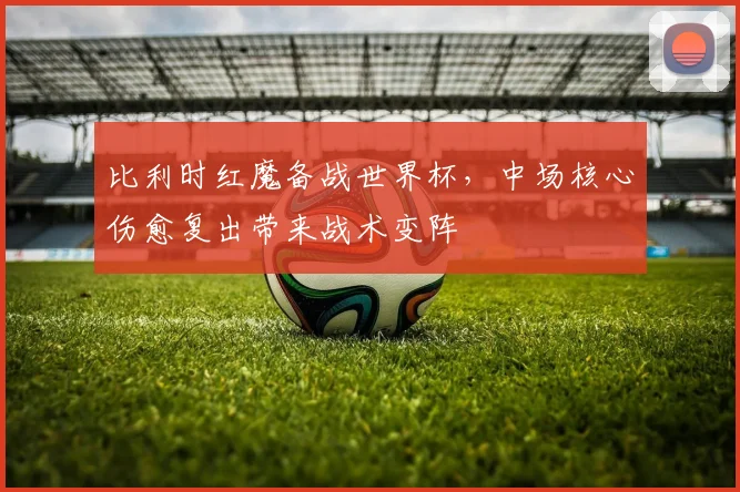 比利时红魔备战世界杯，中场核心伤愈复出带来战术变阵 - 2026世界杯推荐