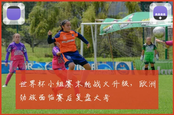 世界杯小组赛末轮战火升级，欧洲劲旅面临赛后复盘大考 - 2026世界杯推荐