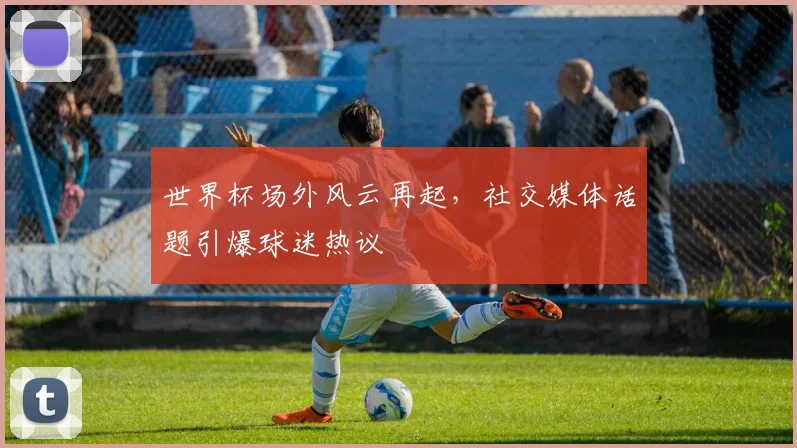 世界杯场外风云再起，社交媒体话题引爆球迷热议 - 2026世界杯推荐