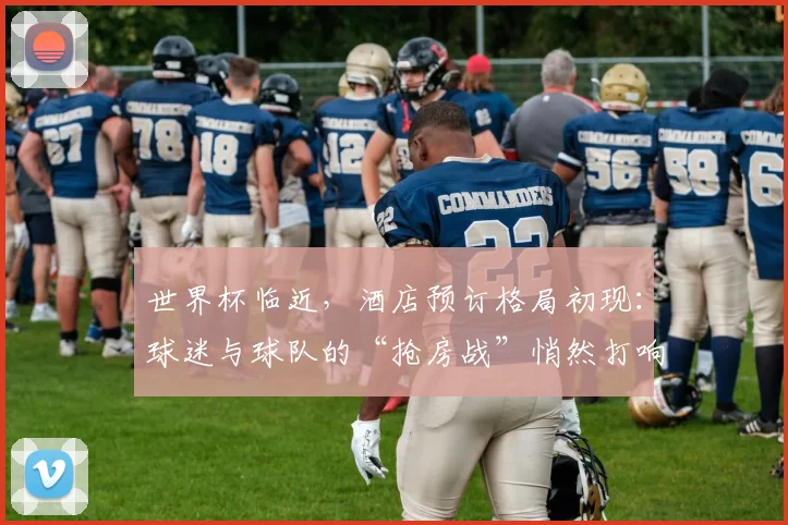 世界杯临近，酒店预订格局初现：球迷与球队的“抢房战”悄然打响 - 2026世界杯推荐