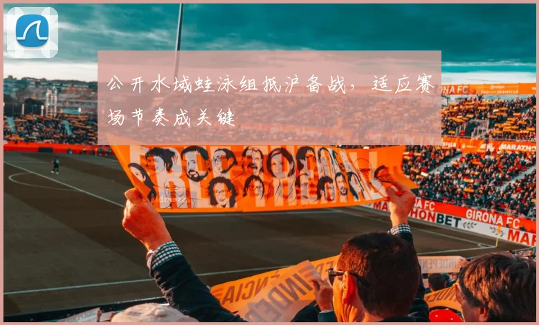 公开水域蛙泳组抵沪备战，适应赛场节奏成关键 - 2026世界杯资讯