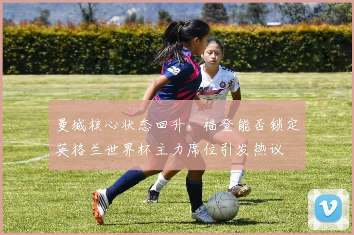曼城核心状态回升，福登能否锁定英格兰世界杯主力席位引发热议 - 2026世界杯推荐