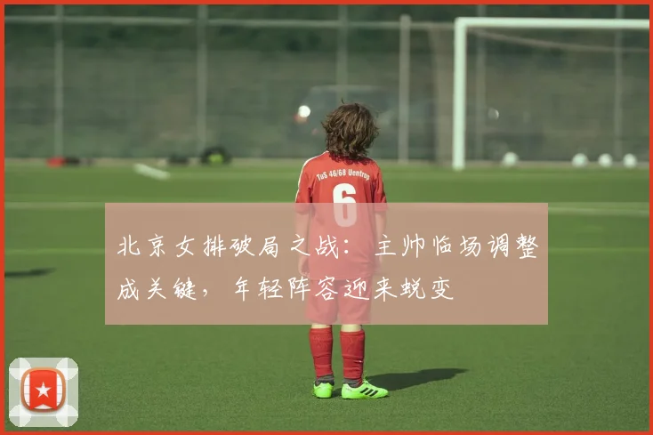 北京女排破局之战：主帅临场调整成关键，年轻阵容迎来蜕变 - 2026世界杯资讯