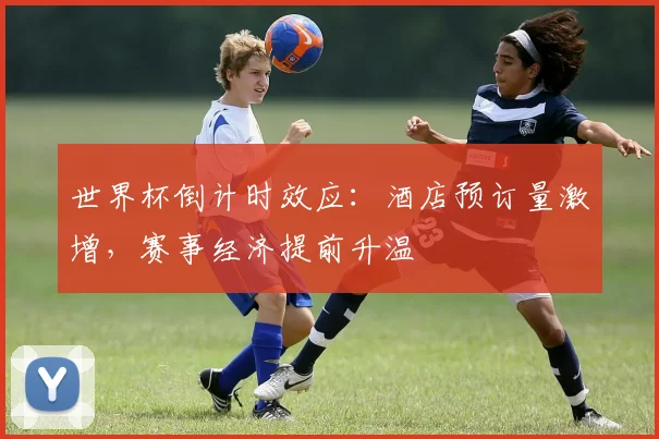 世界杯倒计时效应:酒店预订量激增,赛事经济提前升温 - 2026世界杯推荐