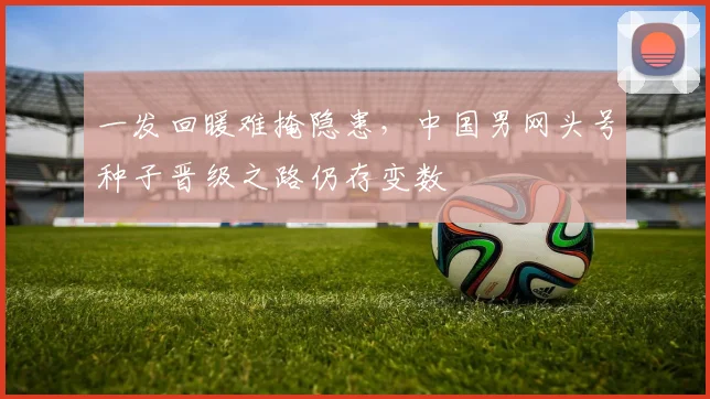 一发回暖难掩隐患，中国男网头号种子晋级之路仍存变数 - 2026世界杯推荐