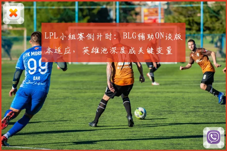 LPL小组赛倒计时:BLG辅助ON谈版本适应,英雄池深度成关键变量 - 2026世界杯推荐