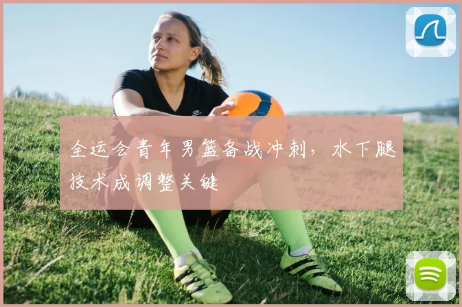 全运会青年男篮备战冲刺，水下腿技术成调整关键 - 2026世界杯推荐