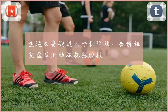 全运会备战进入冲刺阶段，教练组复盘亚洲劲旅暴露短板 - 2026世界杯推荐