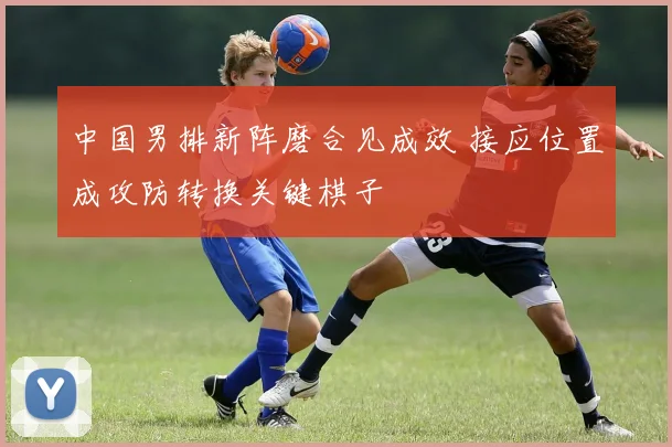 中国男排新阵磨合见成效 接应位置成攻防转换关键棋子 - 2026世界杯推荐