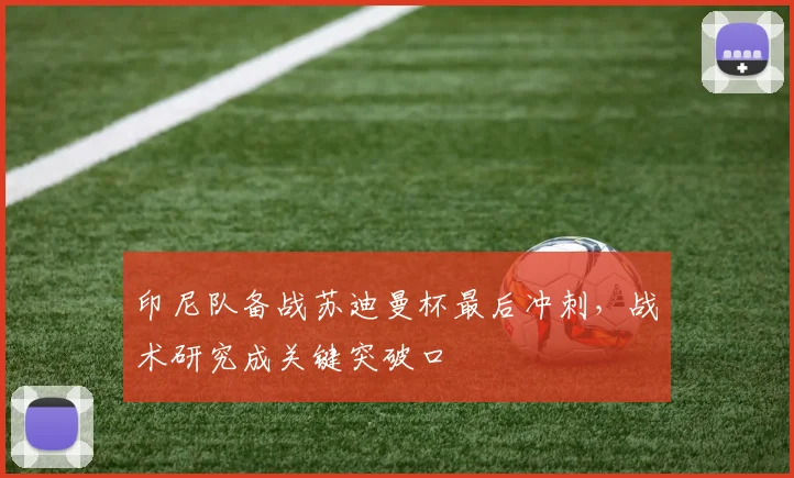 印尼队备战苏迪曼杯最后冲刺，战术研究成关键突破口 - 2026世界杯资讯