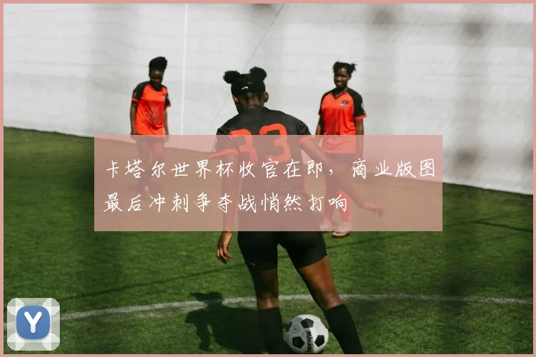 卡塔尔世界杯收官在即，商业版图最后冲刺争夺战悄然打响 - 2026世界杯资讯